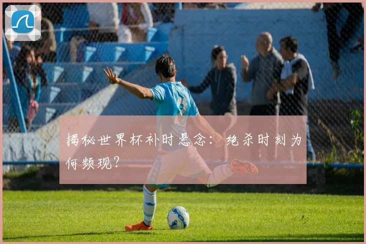 揭秘世界杯补时悬念：绝杀时刻为何频现？