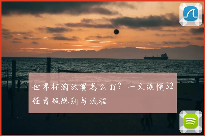 世界杯淘汰赛怎么打？一文读懂32强晋级规则与流程
