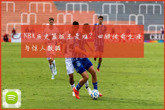 NBA历史篮板王是谁？回顾传奇生涯与惊人数据