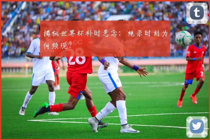揭秘世界杯补时悬念：绝杀时刻为何频现？