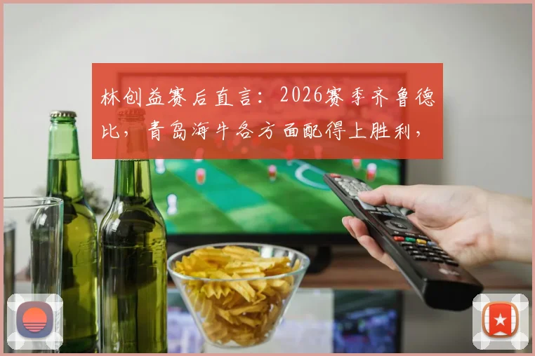 林创益赛后直言:2026赛季齐鲁德比,青岛海牛各方面配得上胜利,赛后分析及战术解读