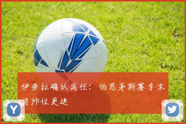 伊劳拉确认离任:伯恩茅斯赛季末将帅位更迭