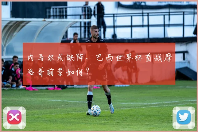 内马尔或缺阵，巴西世界杯首战摩洛哥前景如何？